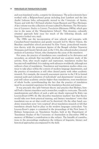 14   MAIN ISSUES OF TRANSLATION STUDIES


     and non-translated works, compete for dominance. The polysystemists have
     worked with a Belgium-based group including José Lambert and the late
     André Lefevere (who subsequently moved to the University of Austin,
     Texas), and with the UK-based scholars Susan Bassnett and Theo Hermans.
     A key volume was the collection of essays edited by Hermans, The Manipula-
     tion of Literature: Studies in Literary Translation (Hermans 1985a), which gave
     rise to the name of the ‘Manipulation School’. This dynamic, culturally
     oriented approach held sway for much of the following decade, and
     linguistics looked very staid.
        The 1990s saw the incorporation of new schools and concepts, with
     Canadian-based translation and gender research led by Sherry Simon, the
     Brazilian cannibalist school promoted by Else Vieira, postcolonial transla-
     tion theory, with the prominent ﬁgures of the Bengali scholars Tejaswini
     Niranjana and Gayatri Spivak and, in the USA, the cultural-studies-oriented
     analysis of Lawrence Venuti, who champions the cause of the translator.
        For years, the practice of translation was considered to be derivative and
     secondary, an attitude that inevitably devalued any academic study of the
     activity. Now, after much neglect and repression, translation studies has
     become well established. It is making swift advances worldwide, although not
     without a hint of trepidation. Translation and translation studies often con-
     tinue to take place within the context of modern language departments, and
     the practice of translation is still often denied parity with other academic
     research. For example, the research assessment exercise in the UK (a formal
     external audit and evaluation of individuals’ and departments’ research out-
     put) still values academic articles higher than translations, even translations
     of whole books, notwithstanding the fact that the practice of translation
     must be an essential experience for the translation theorist and trainer.
        It was precisely this split between theory and practice that Holmes, him-
     self both a literary translator and a researcher, sought to overcome. The early
     manifestations and effects of such a split are clearly expressed by Kitty van
     Leuven-Zwart (1991: 6). She describes translation teachers’ fear that theory
     would take over from practical training, and literary translators’ views that
     translation was an art that could not be theorized. On the other hand, aca-
     demic researchers were ‘very sceptical’ about translation research or felt that
     translation already had its place in the modern languages curriculum. Van
     Leuven-Zwart’s paper is contained in the proceedings of the First James S.
     Holmes Symposium on Translation Studies, held at the Department of
     Translation Studies of the University of Amsterdam in December 1990 in
     memory of Holmes’s contribution to the subject. The breadth of contribu-
     tions to the proceedings emphasizes the richness of linguistic, literary and
     historical approaches encompassed by the ﬁeld.
 