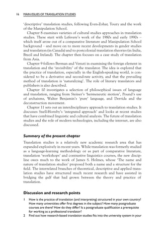 16   MAIN ISSUES OF TRANSLATION STUDIES


     ‘descriptive’ translation studies, following Even-Zohar, Toury and the work
     of the Manipulation School.
        Chapter 8 examines varieties of cultural studies approaches in translation
     studies. These start with Lefevere’s work of the 1980s and early 1990s –
     which itself arose out of a comparative literature and Manipulation School
     background – and move on to more recent developments in gender studies
     and translation (in Canada) and to postcolonial translation theories (in India,
     Brazil and Ireland). The chapter then focuses on a case study of translation
     from Asia.
        Chapter 9 follows Berman and Venuti in examining the foreign element in
     translation and the ‘invisibility’ of the translator. The idea is explored that
     the practice of translation, especially in the English-speaking world, is con-
     sidered to be a derivative and second-rate activity, and that the prevailing
     method of translation is ‘naturalizing’. The role of literary translators and
     publishers is also described.
        Chapter 10 investigates a selection of philosophical issues of language
     and translation, ranging from Steiner’s ‘hermeneutic motion’, Pound’s use
     of archaisms, Walter Benjamin’s ‘pure’ language, and Derrida and the
     deconstruction movement.
        Chapter 11 sets out an interdisciplinary approach to translation studies. It
     discusses Snell-Hornby’s ‘integrated approach’ and looks at recent studies
     that have combined linguistic and cultural analysis. The future of translation
     studies and the role of modern technologies, including the internet, are also
     discussed.


     Summary of the present chapter
     Translation studies is a relatively new academic research area that has
     expanded explosively in recent years. While translation was formerly studied
     as a language-learning methodology or as part of comparative literature,
     translation ‘workshops’ and contrastive linguistics courses, the new discip-
     line owes much to the work of James S. Holmes, whose ‘The name and
     nature of translation studies’ proposed both a name and a structure for the
     ﬁeld. The interrelated branches of theoretical, descriptive and applied trans-
     lation studies have structured much recent research and have assisted in
     bridging the gulf that had grown between the theory and practice of
     translation.


     Discussion and research points
     1   How is the practice of translation (and interpreting) structured in your own country?
         How many universities offer ﬁrst degrees in the subject? How many postgraduate
         courses are there? How do they differ? Is a postgraduate qualiﬁcation a prerequisite
         for working as a professional translator?
     2   Find out how research-based translation studies ﬁts into the university system in your
 