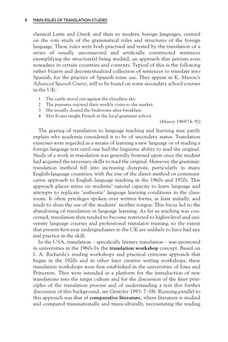 8   MAIN ISSUES OF TRANSLATION STUDIES


    classical Latin and Greek and then to modern foreign languages, centred
    on the rote study of the grammatical rules and structures of the foreign
    language. These rules were both practised and tested by the translation of a
    series of usually unconnected and artiﬁcially constructed sentences
    exemplifying the structure(s) being studied, an approach that persists even
    nowadays in certain countries and contexts. Typical of this is the following
    rather bizarre and decontextualized collection of sentences to translate into
    Spanish, for the practice of Spanish tense use. They appear in K. Mason’s
    Advanced Spanish Course, still to be found on some secondary school courses
    in the UK:
      1   The castle stood out against the cloudless sky.
      2   The peasants enjoyed their weekly visits to the market.
      3   She usually dusted the bedrooms after breakfast.
      4   Mrs Evans taught French at the local grammar school.
                                                                    (Mason 1969/74: 92)
       The gearing of translation to language teaching and learning may partly
    explain why academia considered it to be of secondary status. Translation
    exercises were regarded as a means of learning a new language or of reading a
    foreign language text until one had the linguistic ability to read the original.
    Study of a work in translation was generally frowned upon once the student
    had acquired the necessary skills to read the original. However, the grammar-
    translation method fell into increasing disrepute, particularly in many
    English-language countries, with the rise of the direct method or communi-
    cative approach to English language teaching in the 1960s and 1970s. This
    approach places stress on students’ natural capacity to learn language and
    attempts to replicate ‘authentic’ language learning conditions in the class-
    room. It often privileges spoken over written forms, at least initially, and
    tends to shun the use of the students’ mother tongue. This focus led to the
    abandoning of translation in language learning. As far as teaching was con-
    cerned, translation then tended to become restricted to higher-level and uni-
    versity language courses and professional translator training, to the extent
    that present ﬁrst-year undergraduates in the UK are unlikely to have had any
    real practice in the skill.
       In the USA, translation – speciﬁcally literary translation – was promoted
    in universities in the 1960s by the translation workshop concept. Based on
    I. A. Richards’s reading workshops and practical criticism approach that
    began in the 1920s and in other later creative writing workshops, these
    translation workshops were ﬁrst established in the universities of Iowa and
    Princeton. They were intended as a platform for the introduction of new
    translations into the target culture and for the discussion of the ﬁner prin-
    ciples of the translation process and of understanding a text (for further
    discussion of this background, see Gentzler 1993: 7–18). Running parallel to
    this approach was that of comparative literature, where literature is studied
    and compared transnationally and transculturally, necessitating the reading
 