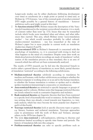 THE HOLMES/TOURY ‘MAP’      11


    Larger-scale studies can be either diachronic (following development




                                                                                          Chapter 1
    over time) or synchronic (at a single point or period in time) and, as
    Holmes (p. 177) foresees, ‘one of the eventual goals of product-oriented
    DTS might possibly be a general history of translations – however
    ambitious such a goal might sound at this time’.
2   By function-oriented DTS, Holmes means the description of the ‘func-
    tion [of translations] in the recipient sociocultural situation: it is a study
    of contexts rather than texts’ (p. 177). Issues that may be researched
    include which books were translated when and where, and what inﬂu-
    ences they exerted. This area, which Holmes terms ‘socio-translation
    studies’ – but which would nowadays probably be called cultural-
    studies-oriented translation – was less researched at the time of
    Holmes’s paper but is more popular in current work on translation
    studies (see chapters 8 and 9).
3   Process-oriented DTS in Holmes’s framework is concerned with the
    psychology of translation, i.e. it is concerned with trying to ﬁnd out
    what happens in the mind of a translator. Despite some later work on
    think-aloud protocols (where recordings are made of translators’ verbal-
    ization of the translation process as they translate), this is an area of
    research which has still not yet been systematically analyzed.
  The results of DTS research can be fed into the theoretical branch to
evolve either a general theory of translation or, more likely, partial theories
of translation ‘restricted’ according to the following subdivisions.

•   Medium-restricted theories subdivide according to translation by
    machine and humans, with further subdivisions according to whether the
    machine/computer is working alone or as an aid to the human translator,
    to whether the human translation is written or spoken and to whether
    spoken translation (interpreting) is consecutive or simultaneous.
•   Area-restricted theories are restricted to speciﬁc languages or groups of
    languages and/or cultures. Holmes notes that language-restricted theories
    are closely related to work in contrastive linguistics and stylistics.
•   Rank-restricted theories are linguistic theories that have been restricted
    to a speciﬁc level of (normally) the word or sentence. At the time Holmes
    was writing, there was already a trend towards text linguistics, i.e. text-
    rank analysis, which has since become far more popular (see chapters 5
    and 6 of this book).
•   Text-type restricted theories look at speciﬁc discourse types or genres;
    e.g. literary, business and technical translation. Text-type approaches
    came to prominence with the work of Reiss and Vermeer, amongst
    others, in the 1970s (see chapter 5).
•   The term time-restricted is self-explanatory, referring to theories and
    translations limited according to speciﬁc time frames and periods. The
    history of translation falls into this category.
•   Problem-restricted theories can refer to speciﬁc problems such as
 