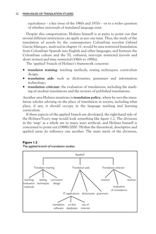 12   MAIN ISSUES OF TRANSLATION STUDIES


         equivalence – a key issue of the 1960s and 1970s – or to a wider question
         of whether universals of translated language exist.
        Despite this categorization, Holmes himself is at pains to point out that
     several different restrictions can apply at any one time. Thus, the study of the
     translation of novels by the contemporary Colombian novelist Gabriel
     García Márquez, analyzed in chapter 11, would be area restricted (translation
     from Colombian Spanish into English and other languages, and between the
     Colombian culture and the TL cultures), text-type restricted (novels and
     short stories) and time restricted (1960s to 1990s).
        The ‘applied’ branch of Holmes’s framework concerns:

     •   translator training: teaching methods, testing techniques, curriculum
         design;
     •   translation aids: such as dictionaries, grammars and information
         technology;
     •   translation criticism: the evaluation of translations, including the mark-
         ing of student translations and the reviews of published translations.
     Another area Holmes mentions is translation policy, where he sees the trans-
     lation scholar advising on the place of translation in society, including what
     place, if any, it should occupy in the language teaching and learning
     curriculum.
        If these aspects of the applied branch are developed, the right-hand side of
     the Holmes/Toury map would look something like ﬁgure 1.2. The divisions
     in the ‘map’ as a whole are in many ways artiﬁcial, and Holmes himself is
     concerned to point out (1988b/2000: 78) that the theoretical, descriptive and
     applied areas do inﬂuence one another. The main merit of the divisions,


     Figure 1.2
     The applied branch of translation studies
 