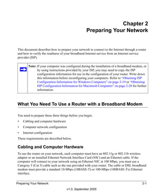 Chapter 2
                                                   Preparing Your Network


This document describes how to prepare your network to connect to the Internet through a router
and how to verify the readiness of your broadband Internet service from an Internet service
provider (ISP).

        Note: If your computer was configured during the installation of a broadband modem, or
              by using instructions provided by your ISP, you may need to copy the ISP
              configuration information for use in the configuration of your router. Write down
              this information before reconfiguring your computers. Refer to “Obtaining ISP
              Configuration Information for Windows Computers” on page 2-19 or “Obtaining
              ISP Configuration Information for Macintosh Computers” on page 2-20 for further
              information.



What You Need To Use a Router with a Broadband Modem

You need to prepare these three things before you begin:
•   Cabling and computer hardware
•   Computer network configuration
•   Internet configuration
These requirements are described below.

Cabling and Computer Hardware
To use the router on your network, each computer must have an 802.11g or 802.11b wireless
adapter or an installed Ethernet Network Interface Card (NIC) and an Ethernet cable. If the
computer will connect to your network using an Ethernet NIC at 100 Mbps, you must use a
Category 5 (Cat 5) cable such as the one provided with your router. The cable or DSL broadband
modem must provide a standard 10-Mbps (10BASE-T) or 100-Mbps (100BASE-Tx) Ethernet
interface.


Preparing Your Network                                                                      2-1
                                    v1.0, September 2005
 