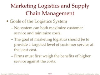 Marketing Logistics and Supply Chain Management Goals of the Logistics System No system can both maximize customer service and minimize costs. The goal of marketing logistics should be to provide a targeted level of customer service at the least cost. Firms must first weigh the benefits of higher service against the costs. 12- 