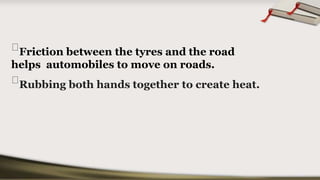 Friction between the tyres and the road
helps automobiles to move on roads.
Rubbing both hands together to create heat.
 
