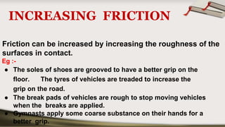 INCREASING FRICTION
Friction can be increased by increasing the roughness of the
surfaces in contact.
Eg :-
● The soles of shoes are grooved to have a better grip on the
floor. The tyres of vehicles are treaded to increase the
grip on the road.
● The break pads of vehicles are rough to stop moving vehicles
when the breaks are applied.
● Gymnasts apply some coarse substance on their hands for a
better grip.
 