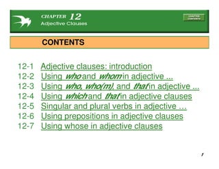 1
12-1 Adjective clauses: introduction
12-2 Using who and whom in adjective ...
12-3 Using who, who(m), and that in adjective ...
12-4 Using which and that in adjective clauses
12-5 Singular and plural verbs in adjective …
12-6 Using prepositions in adjective clauses
12-7 Using whose in adjective clauses
CONTENTS
 
