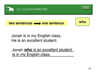 12
12-1,12-2 LET’S PRACTICE
whotwo sentences one sentence
Jonah is in my English class.
He is an excellent student.
who is an excellent student
is in my English class.
Jonah
 