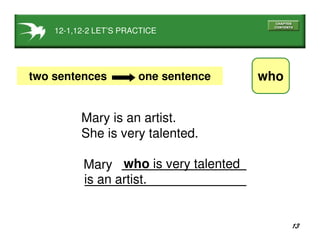 13
12-1,12-2 LET’S PRACTICE
whotwo sentences one sentence
Mary is an artist.
She is very talented.
who is very talented
is an artist.
Mary
 