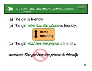 16
(a) The girl is friendly.
(b) The girl is friendly.who has the phone
INCORRECT: The girl has the phone is friendly.
(c) The girl that has the phone is friendly.
same
meaning
12-3 USING WHO, WHO(M), AND THAT IN ADJECTIVE
CLAUSES
 