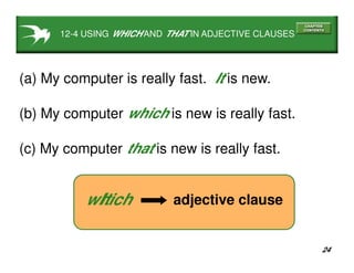 24
12-4 USING WHICH AND THAT IN ADJECTIVE CLAUSES
(a) My computer is really fast. It is new.
(c) My computer that is new is really fast.
(b) My computer which is new is really fast.
adjective clausewhichIt
 