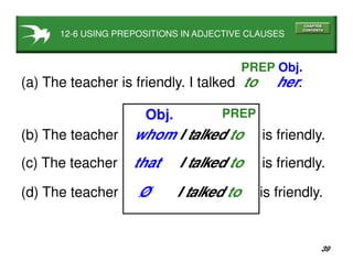 39
12-6 USING PREPOSITIONS IN ADJECTIVE CLAUSES
(a) The teacher is friendly. I talked to her.
PREP Obj.
(b) The teacher whom I talked to is friendly.
PREPObj.
(c) The teacher that I talked to is friendly.
(d) The teacher Ø I talked to is friendly.
 