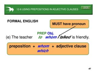 40
(e) The teacher to whom I talked is friendly.
PREP Obj.
FORMAL ENGLISH
preposition + whom + adjective clause
which
MUST have pronoun
12-6 USING PREPOSITIONS IN ADJECTIVE CLAUSES
 