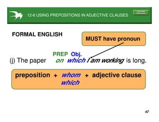 42
(j) The paper on which I am working is long.
PREP Obj.
FORMAL ENGLISH
preposition + whom + adjective clause
which
MUST have pronoun
12-6 USING PREPOSITIONS IN ADJECTIVE CLAUSES
 