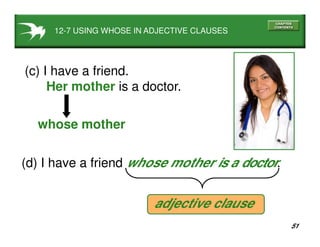 51
12-7 USING WHOSE IN ADJECTIVE CLAUSES
(c) I have a friend.
Her mother is a doctor.
whose mother
(d) I have a friend whose mother is a doctor.
adjective clause
 