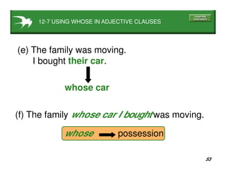 53
12-7 USING WHOSE IN ADJECTIVE CLAUSES
(e) The family was moving.
I bought their car.
whose car
(f) The family whose car I bought was moving.
whose possession
 