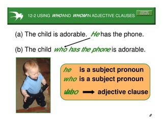 8
12-2 USING WHO AND WHOM IN ADJECTIVE CLAUSES
(a) The child is adorable.
(b) The child is adorable.
He has the phone.
is a subject pronounhe
is a subject pronounwho
who has the phone
he adjective clausewho
 