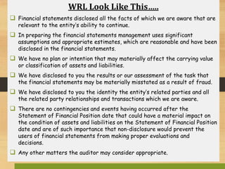 WRL Look Like This…..
 Financial statements disclosed all the facts of which we are aware that are
relevant to the entity’s ability to continue.
 In preparing the financial statements management uses significant
assumptions and appropriate estimates, which are reasonable and have been
disclosed in the financial statements.
 We have no plan or intention that may materially affect the carrying value
or classification of assets and liabilities.
 We have disclosed to you the results or our assessment of the task that
the financial statements may be materially misstated as a result of fraud.
 We have disclosed to you the identity the entity’s related parties and all
the related party relationships and transactions which we are aware.
 There are no contingencies and events having occurred after the
Statement of Financial Position date that could have a material impact on
the condition of assets and liabilities on the Statement of Financial Position
date and are of such importance that non-disclosure would prevent the
users of financial statements from making proper evaluations and
decisions.
 Any other matters the auditor may consider appropriate.
 