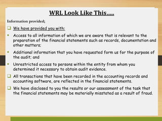 WRL Look Like This…..
Information provided;
 We have provided you with:
 Access to all information of which we are aware that is relevant to the
preparation of the financial statements such as records, documentation and
other matters;
 Additional information that you have requested form us for the purpose of
the audit; and
 Unrestricted access to persons within the entity from whom you
determined it necessary to obtain audit evidence.
 All transactions that have been recorded in the accounting records and
accounting software, are reflected in the financial statements.
 We have disclosed to you the results or our assessment of the task that
the financial statements may be materially misstated as a result of fraud.
 