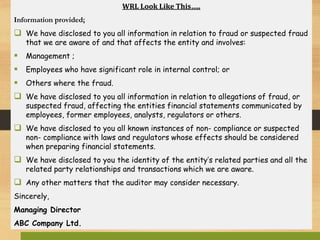 WRL Look Like This…..
Information provided;
 We have disclosed to you all information in relation to fraud or suspected fraud
that we are aware of and that affects the entity and involves:
 Management ;
 Employees who have significant role in internal control; or
 Others where the fraud.
 We have disclosed to you all information in relation to allegations of fraud, or
suspected fraud, affecting the entities financial statements communicated by
employees, former employees, analysts, regulators or others.
 We have disclosed to you all known instances of non- compliance or suspected
non- compliance with laws and regulators whose effects should be considered
when preparing financial statements.
 We have disclosed to you the identity of the entity’s related parties and all the
related party relationships and transactions which we are aware.
 Any other matters that the auditor may consider necessary.
Sincerely,
Managing Director
ABC Company Ltd.
 