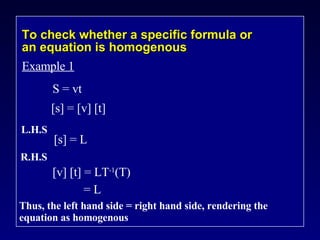 To check whether a specific formula or an equation is homogenous Example 1 S = vt [s] = [v] [t] L.H.S [s] = L R.H.S [v] [t] = LT -1 (T) [v] [t]  = L Thus, the left hand side = right hand side, rendering the equation as homogenous 