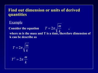 Find out dimension or units of derived quantities Example Consider the equation  , where m is the mass and T is a time, therefore dimension of k can be describe as 