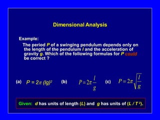 Dimensional Analysis Example: The period   P   of a swinging pendulum depends only on the length of the pendulum   l   and the acceleration of gravity   g .   Which of the following formulas for   P   could   be correct ? (a) (b) (c) Given:  d   has units of length   ( L )   and   g   has units of   ( L / T  2 ) . P = 2   (lg) 2 