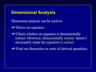 Dimensional Analysis Dimension analysis can be used to: Derive an equation. Check whether an equation is dimensionally  correct. However,  dimensionally correct  doesn’t necessarily mean  the equation is correct Find out dimension or units of derived quantities. 