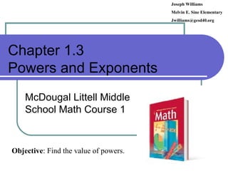 Chapter 1.3 Powers and Exponents McDougal Littell Middle School Math Course 1 Joseph Williams Melvin E. Sine Elementary [email_address] Objective : Find the value of powers. 