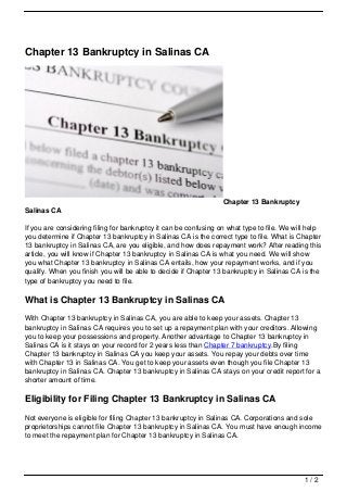 Chapter 13 Bankruptcy in Salinas CA




                                                                  Chapter 13 Bankruptcy
Salinas CA

If you are considering filing for bankruptcy it can be confusing on what type to file. We will help
you determine if Chapter 13 bankruptcy in Salinas CA is the correct type to file. What is Chapter
13 bankruptcy in Salinas CA, are you eligible, and how does repayment work? After reading this
article, you will know if Chapter 13 bankruptcy in Salinas CA is what you need. We will show
you what Chapter 13 bankruptcy in Salinas CA entails, how your repayment works, and if you
qualify. When you finish you will be able to decide if Chapter 13 bankruptcy in Salinas CA is the
type of bankruptcy you need to file.

What is Chapter 13 Bankruptcy in Salinas CA
With Chapter 13 bankruptcy in Salinas CA, you are able to keep your assets. Chapter 13
bankruptcy in Salinas CA requires you to set up a repayment plan with your creditors. Allowing
you to keep your possessions and property. Another advantage to Chapter 13 bankruptcy in
Salinas CA is it stays on your record for 2 years less than Chapter 7 bankruptcy.By filing
Chapter 13 bankruptcy in Salinas CA you keep your assets. You repay your debts over time
with Chapter 13 in Salinas CA. You get to keep your assets even though you file Chapter 13
bankruptcy in Salinas CA. Chapter 13 bankruptcy in Salinas CA stays on your credit report for a
shorter amount of time.

Eligibility for Filing Chapter 13 Bankruptcy in Salinas CA
Not everyone is eligible for filing Chapter 13 bankruptcy in Salinas CA. Corporations and sole
proprietorships cannot file Chapter 13 bankruptcy in Salinas CA. You must have enough income
to meet the repayment plan for Chapter 13 bankruptcy in Salinas CA.




                                                                                             1/2
 