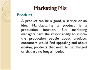 Marketing Mix
Product
A product can be a good, a service or an
idea. Manufacturing a product is a
production function. But marketing
managers have the responsibility to inform
the production people about products
consumers would find appealing and about
existing products that need to be changed
or that are no longer needed.

 
