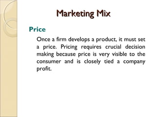 Marketing Mix
Price
Once a firm develops a product, it must set
a price. Pricing requires crucial decision
making because price is very visible to the
consumer and is closely tied a company
profit.

 