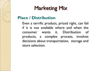 Marketing Mix
Place / Distribution
Even a terrific product, priced right, can fail
if it is not available where and when the
consumer wants it. Distribution of
products, a complex process, involves
decisions about transportation, storage and
store selection.

 