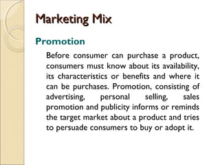 Marketing Mix
Promotion
Before consumer can purchase a product,
consumers must know about its availability,
its characteristics or benefits and where it
can be purchases. Promotion, consisting of
advertising,
personal
selling,
sales
promotion and publicity informs or reminds
the target market about a product and tries
to persuade consumers to buy or adopt it.

 