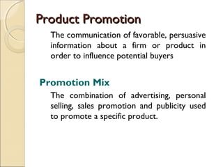 Product Promotion
The communication of favorable, persuasive
information about a firm or product in
order to influence potential buyers

Promotion Mix
The combination of advertising, personal
selling, sales promotion and publicity used
to promote a specific product.

 