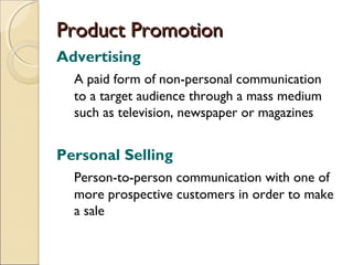 Product Promotion
Advertising
A paid form of non-personal communication
to a target audience through a mass medium
such as television, newspaper or magazines

Personal Selling
Person-to-person communication with one of
more prospective customers in order to make
a sale

 