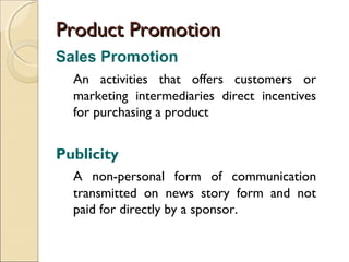 Product Promotion
Sales Promotion
An activities that offers customers or
marketing intermediaries direct incentives
for purchasing a product

Publicity
A non-personal form of communication
transmitted on news story form and not
paid for directly by a sponsor.

 