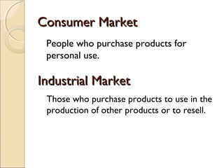 Consumer Market
People who purchase products for
personal use.

Industrial Market
Those who purchase products to use in the
production of other products or to resell.

 