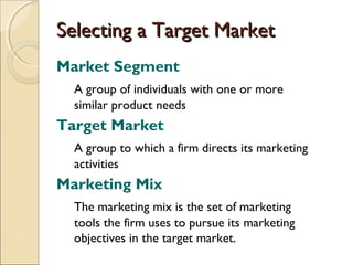 Selecting a Target Market
Market Segment
A group of individuals with one or more
similar product needs

Target Market
A group to which a firm directs its marketing
activities

Marketing Mix
The marketing mix is the set of marketing
tools the firm uses to pursue its marketing
objectives in the target market.

 