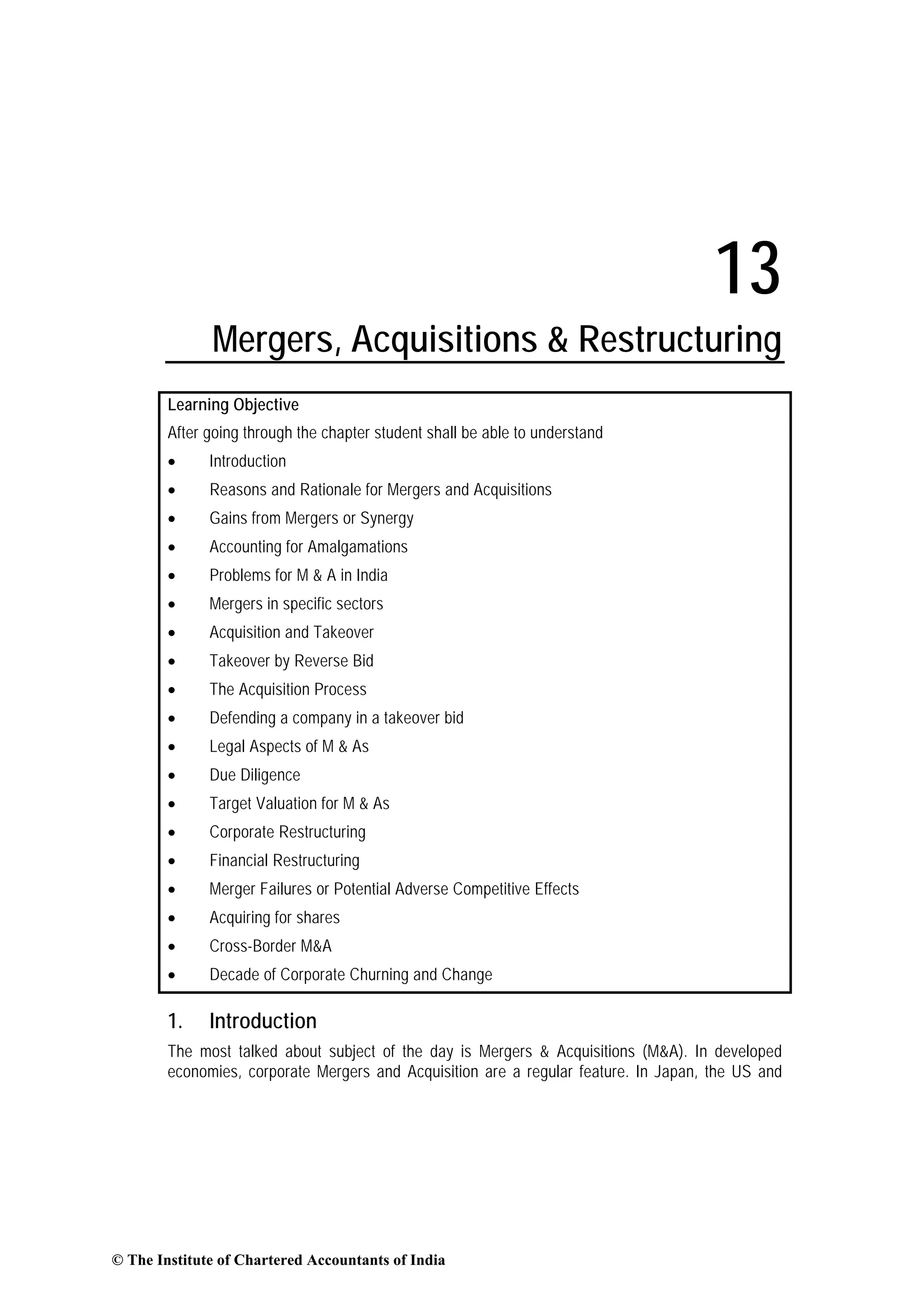 13
Mergers, Acquisitions & Restructuring
Learning Objective
After going through the chapter student shall be able to understand
• Introduction
• Reasons and Rationale for Mergers and Acquisitions
• Gains from Mergers or Synergy
• Accounting for Amalgamations
• Problems for M & A in India
• Mergers in specific sectors
• Acquisition and Takeover
• Takeover by Reverse Bid
• The Acquisition Process
• Defending a company in a takeover bid
• Legal Aspects of M & As
• Due Diligence
• Target Valuation for M & As
• Corporate Restructuring
• Financial Restructuring
• Merger Failures or Potential Adverse Competitive Effects
• Acquiring for shares
• Cross-Border M&A
• Decade of Corporate Churning and Change
1. Introduction
The most talked about subject of the day is Mergers & Acquisitions (M&A). In developed
economies, corporate Mergers and Acquisition are a regular feature. In Japan, the US and
© The Institute of Chartered Accountants of India
 