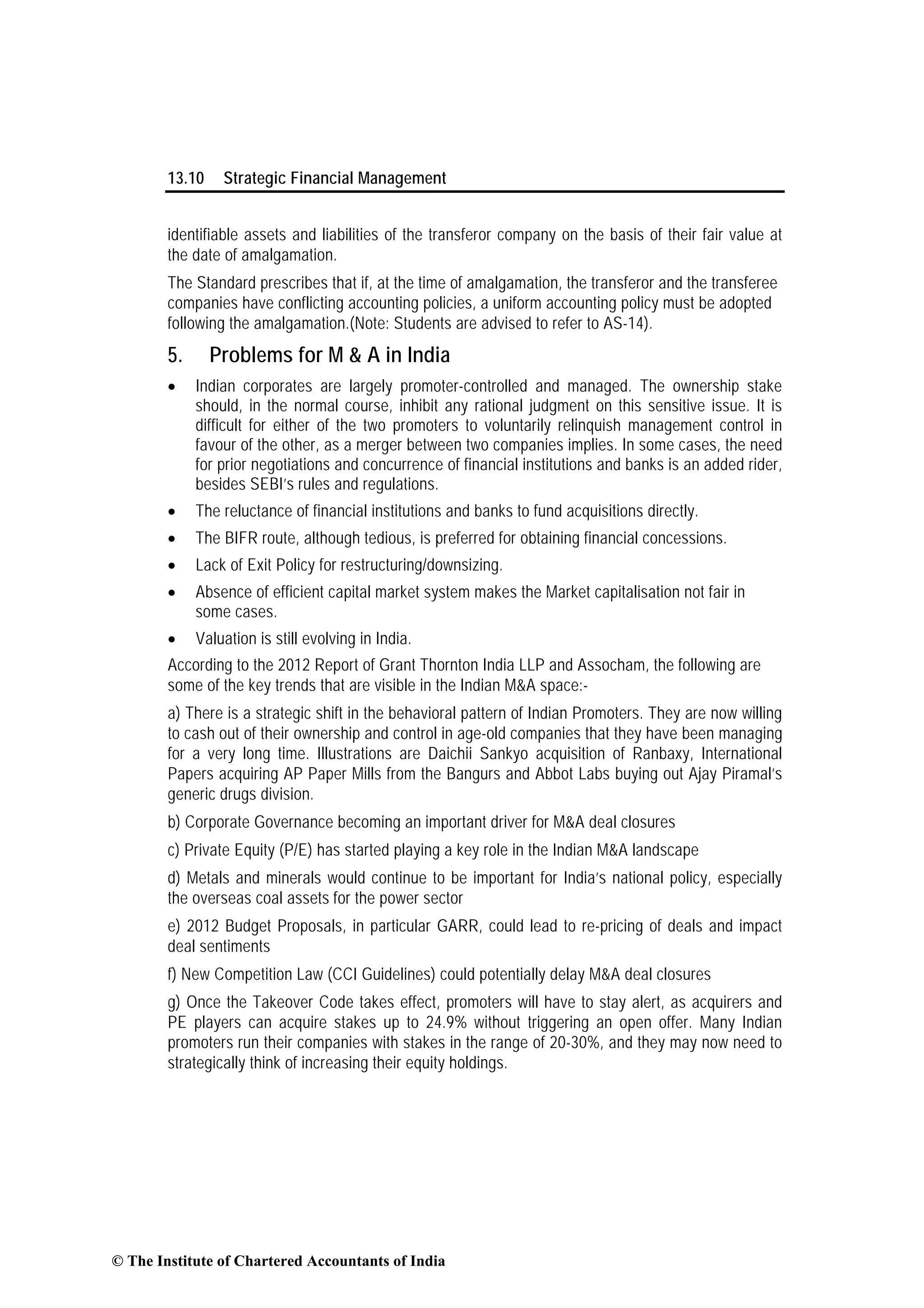 13.10 Strategic Financial Management
identifiable assets and liabilities of the transferor company on the basis of their fair value at
the date of amalgamation.
The Standard prescribes that if, at the time of amalgamation, the transferor and the transferee
companies have conflicting accounting policies, a uniform accounting policy must be adopted
following the amalgamation.(Note: Students are advised to refer to AS-14).
5. Problems for M & A in India
• Indian corporates are largely promoter-controlled and managed. The ownership stake
should, in the normal course, inhibit any rational judgment on this sensitive issue. It is
difficult for either of the two promoters to voluntarily relinquish management control in
favour of the other, as a merger between two companies implies. In some cases, the need
for prior negotiations and concurrence of financial institutions and banks is an added rider,
besides SEBI’s rules and regulations.
• The reluctance of financial institutions and banks to fund acquisitions directly.
• The BIFR route, although tedious, is preferred for obtaining financial concessions.
• Lack of Exit Policy for restructuring/downsizing.
• Absence of efficient capital market system makes the Market capitalisation not fair in
some cases.
• Valuation is still evolving in India.
According to the 2012 Report of Grant Thornton India LLP and Assocham, the following are
some of the key trends that are visible in the Indian M&A space:-
a) There is a strategic shift in the behavioral pattern of Indian Promoters. They are now willing
to cash out of their ownership and control in age-old companies that they have been managing
for a very long time. Illustrations are Daichii Sankyo acquisition of Ranbaxy, International
Papers acquiring AP Paper Mills from the Bangurs and Abbot Labs buying out Ajay Piramal’s
generic drugs division.
b) Corporate Governance becoming an important driver for M&A deal closures
c) Private Equity (P/E) has started playing a key role in the Indian M&A landscape
d) Metals and minerals would continue to be important for India’s national policy, especially
the overseas coal assets for the power sector
e) 2012 Budget Proposals, in particular GARR, could lead to re-pricing of deals and impact
deal sentiments
f) New Competition Law (CCI Guidelines) could potentially delay M&A deal closures
g) Once the Takeover Code takes effect, promoters will have to stay alert, as acquirers and
PE players can acquire stakes up to 24.9% without triggering an open offer. Many Indian
promoters run their companies with stakes in the range of 20-30%, and they may now need to
strategically think of increasing their equity holdings.
© The Institute of Chartered Accountants of India
 