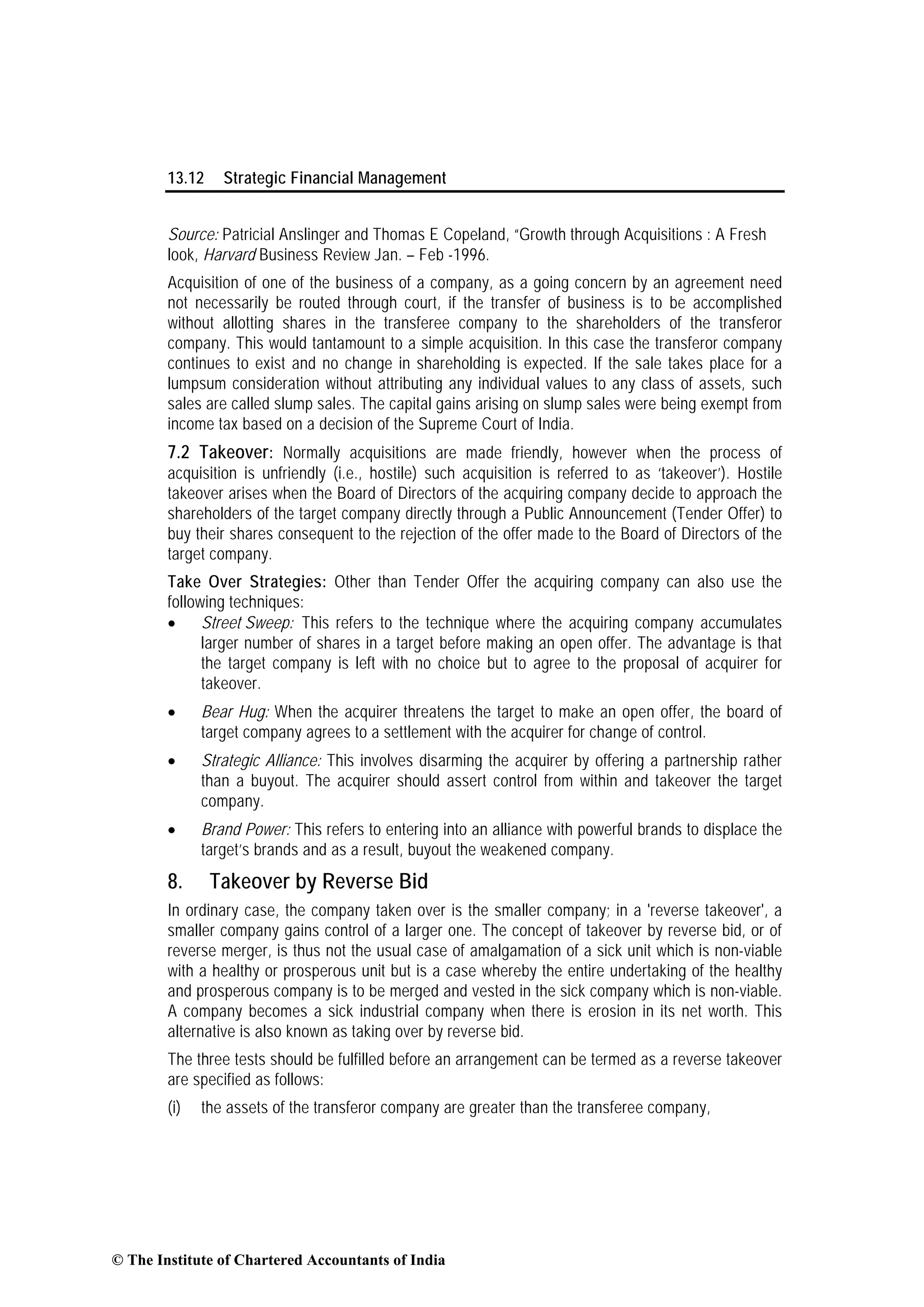 13.12 Strategic Financial Management
Source: Patricial Anslinger and Thomas E Copeland, “Growth through Acquisitions : A Fresh
look, Harvard Business Review Jan. – Feb -1996.
Acquisition of one of the business of a company, as a going concern by an agreement need
not necessarily be routed through court, if the transfer of business is to be accomplished
without allotting shares in the transferee company to the shareholders of the transferor
company. This would tantamount to a simple acquisition. In this case the transferor company
continues to exist and no change in shareholding is expected. If the sale takes place for a
lumpsum consideration without attributing any individual values to any class of assets, such
sales are called slump sales. The capital gains arising on slump sales were being exempt from
income tax based on a decision of the Supreme Court of India.
7.2 Takeover: Normally acquisitions are made friendly, however when the process of
acquisition is unfriendly (i.e., hostile) such acquisition is referred to as ‘takeover’). Hostile
takeover arises when the Board of Directors of the acquiring company decide to approach the
shareholders of the target company directly through a Public Announcement (Tender Offer) to
buy their shares consequent to the rejection of the offer made to the Board of Directors of the
target company.
Take Over Strategies: Other than Tender Offer the acquiring company can also use the
following techniques:
• Street Sweep: This refers to the technique where the acquiring company accumulates
larger number of shares in a target before making an open offer. The advantage is that
the target company is left with no choice but to agree to the proposal of acquirer for
takeover.
• Bear Hug: When the acquirer threatens the target to make an open offer, the board of
target company agrees to a settlement with the acquirer for change of control.
• Strategic Alliance: This involves disarming the acquirer by offering a partnership rather
than a buyout. The acquirer should assert control from within and takeover the target
company.
• Brand Power: This refers to entering into an alliance with powerful brands to displace the
target’s brands and as a result, buyout the weakened company.
8. Takeover by Reverse Bid
In ordinary case, the company taken over is the smaller company; in a 'reverse takeover', a
smaller company gains control of a larger one. The concept of takeover by reverse bid, or of
reverse merger, is thus not the usual case of amalgamation of a sick unit which is non-viable
with a healthy or prosperous unit but is a case whereby the entire undertaking of the healthy
and prosperous company is to be merged and vested in the sick company which is non-viable.
A company becomes a sick industrial company when there is erosion in its net worth. This
alternative is also known as taking over by reverse bid.
The three tests should be fulfilled before an arrangement can be termed as a reverse takeover
are specified as follows:
(i) the assets of the transferor company are greater than the transferee company,
© The Institute of Chartered Accountants of India
 