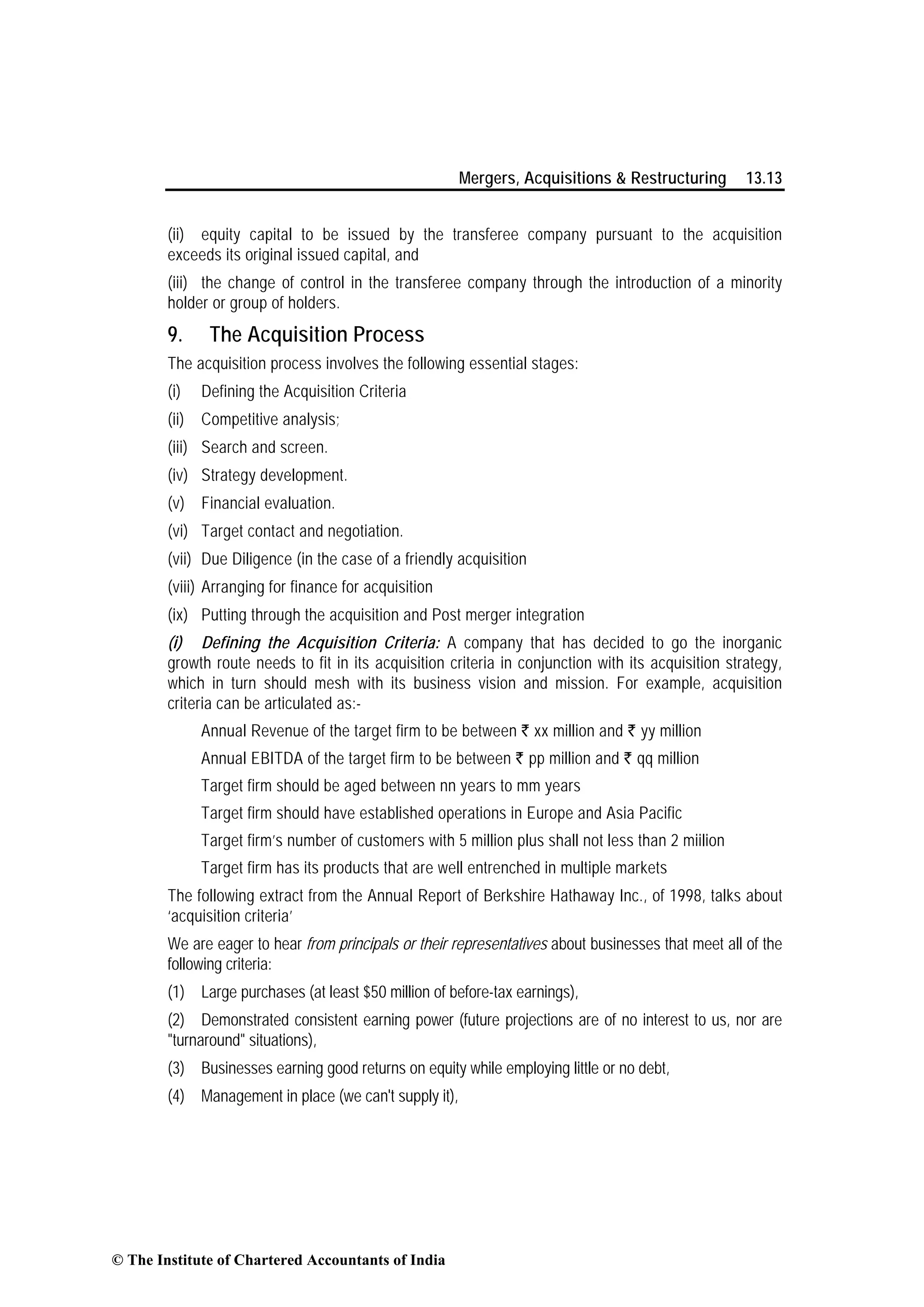 Mergers, Acquisitions & Restructuring 13.13
(ii) equity capital to be issued by the transferee company pursuant to the acquisition
exceeds its original issued capital, and
(iii) the change of control in the transferee company through the introduction of a minority
holder or group of holders.
9. The Acquisition Process
The acquisition process involves the following essential stages:
(i) Defining the Acquisition Criteria
(ii) Competitive analysis;
(iii) Search and screen.
(iv) Strategy development.
(v) Financial evaluation.
(vi) Target contact and negotiation.
(vii) Due Diligence (in the case of a friendly acquisition
(viii) Arranging for finance for acquisition
(ix) Putting through the acquisition and Post merger integration
(i) Defining the Acquisition Criteria: A company that has decided to go the inorganic
growth route needs to fit in its acquisition criteria in conjunction with its acquisition strategy,
which in turn should mesh with its business vision and mission. For example, acquisition
criteria can be articulated as:-
Annual Revenue of the target firm to be between ` xx million and ` yy million
Annual EBITDA of the target firm to be between ` pp million and ` qq million
Target firm should be aged between nn years to mm years
Target firm should have established operations in Europe and Asia Pacific
Target firm’s number of customers with 5 million plus shall not less than 2 miilion
Target firm has its products that are well entrenched in multiple markets
The following extract from the Annual Report of Berkshire Hathaway Inc., of 1998, talks about
‘acquisition criteria’
We are eager to hear from principals or their representatives about businesses that meet all of the
following criteria:
(1) Large purchases (at least $50 million of before-tax earnings),
(2) Demonstrated consistent earning power (future projections are of no interest to us, nor are
"turnaround" situations),
(3) Businesses earning good returns on equity while employing little or no debt,
(4) Management in place (we can't supply it),
© The Institute of Chartered Accountants of India
 