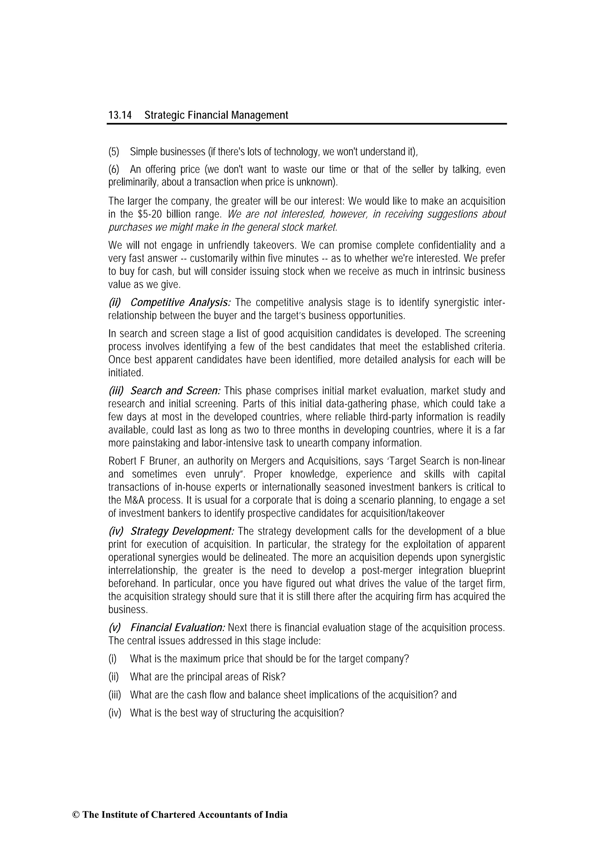 13.14 Strategic Financial Management
(5) Simple businesses (if there's lots of technology, we won't understand it),
(6) An offering price (we don't want to waste our time or that of the seller by talking, even
preliminarily, about a transaction when price is unknown).
The larger the company, the greater will be our interest: We would like to make an acquisition
in the $5-20 billion range. We are not interested, however, in receiving suggestions about
purchases we might make in the general stock market.
We will not engage in unfriendly takeovers. We can promise complete confidentiality and a
very fast answer -- customarily within five minutes -- as to whether we're interested. We prefer
to buy for cash, but will consider issuing stock when we receive as much in intrinsic business
value as we give.
(ii) Competitive Analysis: The competitive analysis stage is to identify synergistic inter-
relationship between the buyer and the target’s business opportunities.
In search and screen stage a list of good acquisition candidates is developed. The screening
process involves identifying a few of the best candidates that meet the established criteria.
Once best apparent candidates have been identified, more detailed analysis for each will be
initiated.
(iii) Search and Screen: This phase comprises initial market evaluation, market study and
research and initial screening. Parts of this initial data-gathering phase, which could take a
few days at most in the developed countries, where reliable third-party information is readily
available, could last as long as two to three months in developing countries, where it is a far
more painstaking and labor-intensive task to unearth company information.
Robert F Bruner, an authority on Mergers and Acquisitions, says ‘Target Search is non-linear
and sometimes even unruly”. Proper knowledge, experience and skills with capital
transactions of in-house experts or internationally seasoned investment bankers is critical to
the M&A process. It is usual for a corporate that is doing a scenario planning, to engage a set
of investment bankers to identify prospective candidates for acquisition/takeover
(iv) Strategy Development: The strategy development calls for the development of a blue
print for execution of acquisition. In particular, the strategy for the exploitation of apparent
operational synergies would be delineated. The more an acquisition depends upon synergistic
interrelationship, the greater is the need to develop a post-merger integration blueprint
beforehand. In particular, once you have figured out what drives the value of the target firm,
the acquisition strategy should sure that it is still there after the acquiring firm has acquired the
business.
(v) Financial Evaluation: Next there is financial evaluation stage of the acquisition process.
The central issues addressed in this stage include:
(i) What is the maximum price that should be for the target company?
(ii) What are the principal areas of Risk?
(iii) What are the cash flow and balance sheet implications of the acquisition? and
(iv) What is the best way of structuring the acquisition?
© The Institute of Chartered Accountants of India
 