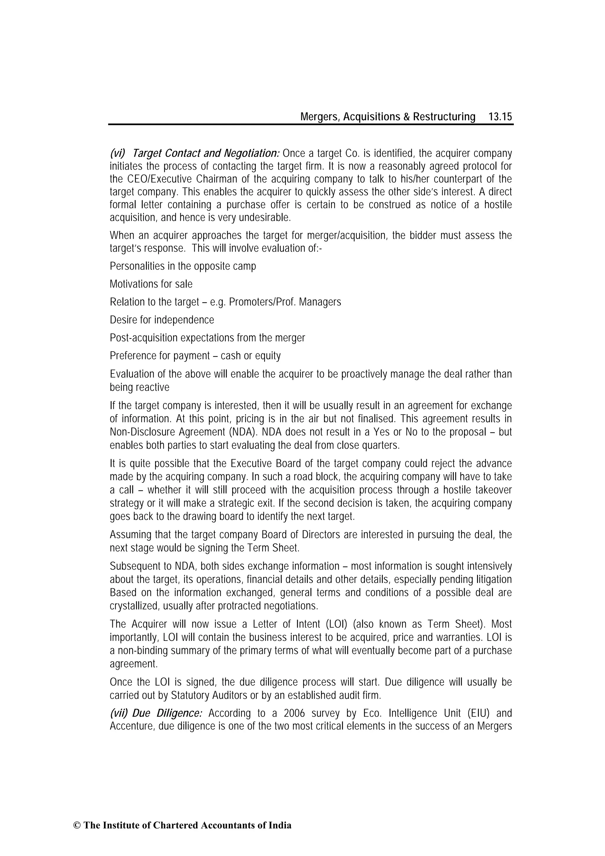 Mergers, Acquisitions & Restructuring 13.15
(vi) Target Contact and Negotiation: Once a target Co. is identified, the acquirer company
initiates the process of contacting the target firm. It is now a reasonably agreed protocol for
the CEO/Executive Chairman of the acquiring company to talk to his/her counterpart of the
target company. This enables the acquirer to quickly assess the other side’s interest. A direct
formal letter containing a purchase offer is certain to be construed as notice of a hostile
acquisition, and hence is very undesirable.
When an acquirer approaches the target for merger/acquisition, the bidder must assess the
target’s response. This will involve evaluation of:-
Personalities in the opposite camp
Motivations for sale
Relation to the target – e.g. Promoters/Prof. Managers
Desire for independence
Post-acquisition expectations from the merger
Preference for payment – cash or equity
Evaluation of the above will enable the acquirer to be proactively manage the deal rather than
being reactive
If the target company is interested, then it will be usually result in an agreement for exchange
of information. At this point, pricing is in the air but not finalised. This agreement results in
Non-Disclosure Agreement (NDA). NDA does not result in a Yes or No to the proposal – but
enables both parties to start evaluating the deal from close quarters.
It is quite possible that the Executive Board of the target company could reject the advance
made by the acquiring company. In such a road block, the acquiring company will have to take
a call – whether it will still proceed with the acquisition process through a hostile takeover
strategy or it will make a strategic exit. If the second decision is taken, the acquiring company
goes back to the drawing board to identify the next target.
Assuming that the target company Board of Directors are interested in pursuing the deal, the
next stage would be signing the Term Sheet.
Subsequent to NDA, both sides exchange information – most information is sought intensively
about the target, its operations, financial details and other details, especially pending litigation
Based on the information exchanged, general terms and conditions of a possible deal are
crystallized, usually after protracted negotiations.
The Acquirer will now issue a Letter of Intent (LOI) (also known as Term Sheet). Most
importantly, LOI will contain the business interest to be acquired, price and warranties. LOI is
a non-binding summary of the primary terms of what will eventually become part of a purchase
agreement.
Once the LOI is signed, the due diligence process will start. Due diligence will usually be
carried out by Statutory Auditors or by an established audit firm.
(vii) Due Diligence: According to a 2006 survey by Eco. Intelligence Unit (EIU) and
Accenture, due diligence is one of the two most critical elements in the success of an Mergers
© The Institute of Chartered Accountants of India
 