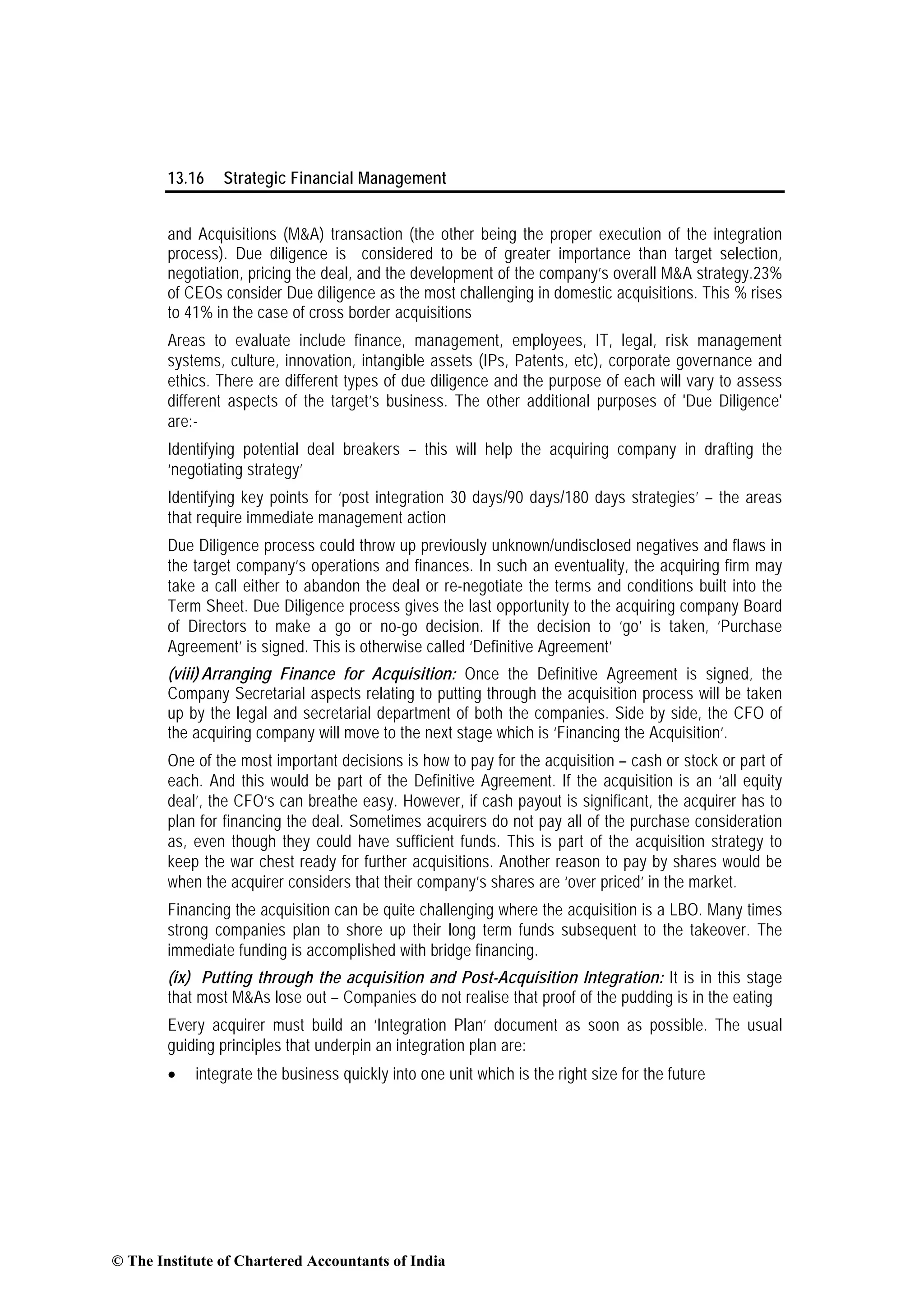 13.16 Strategic Financial Management
and Acquisitions (M&A) transaction (the other being the proper execution of the integration
process). Due diligence is considered to be of greater importance than target selection,
negotiation, pricing the deal, and the development of the company’s overall M&A strategy.23%
of CEOs consider Due diligence as the most challenging in domestic acquisitions. This % rises
to 41% in the case of cross border acquisitions
Areas to evaluate include finance, management, employees, IT, legal, risk management
systems, culture, innovation, intangible assets (IPs, Patents, etc), corporate governance and
ethics. There are different types of due diligence and the purpose of each will vary to assess
different aspects of the target’s business. The other additional purposes of 'Due Diligence'
are:-
Identifying potential deal breakers – this will help the acquiring company in drafting the
‘negotiating strategy’
Identifying key points for ‘post integration 30 days/90 days/180 days strategies’ – the areas
that require immediate management action
Due Diligence process could throw up previously unknown/undisclosed negatives and flaws in
the target company’s operations and finances. In such an eventuality, the acquiring firm may
take a call either to abandon the deal or re-negotiate the terms and conditions built into the
Term Sheet. Due Diligence process gives the last opportunity to the acquiring company Board
of Directors to make a go or no-go decision. If the decision to ‘go’ is taken, ‘Purchase
Agreement’ is signed. This is otherwise called ‘Definitive Agreement’
(viii) Arranging Finance for Acquisition: Once the Definitive Agreement is signed, the
Company Secretarial aspects relating to putting through the acquisition process will be taken
up by the legal and secretarial department of both the companies. Side by side, the CFO of
the acquiring company will move to the next stage which is ‘Financing the Acquisition’.
One of the most important decisions is how to pay for the acquisition – cash or stock or part of
each. And this would be part of the Definitive Agreement. If the acquisition is an ‘all equity
deal’, the CFO’s can breathe easy. However, if cash payout is significant, the acquirer has to
plan for financing the deal. Sometimes acquirers do not pay all of the purchase consideration
as, even though they could have sufficient funds. This is part of the acquisition strategy to
keep the war chest ready for further acquisitions. Another reason to pay by shares would be
when the acquirer considers that their company’s shares are ‘over priced’ in the market.
Financing the acquisition can be quite challenging where the acquisition is a LBO. Many times
strong companies plan to shore up their long term funds subsequent to the takeover. The
immediate funding is accomplished with bridge financing.
(ix) Putting through the acquisition and Post-Acquisition Integration: It is in this stage
that most M&As lose out – Companies do not realise that proof of the pudding is in the eating
Every acquirer must build an ‘Integration Plan’ document as soon as possible. The usual
guiding principles that underpin an integration plan are:
• integrate the business quickly into one unit which is the right size for the future
© The Institute of Chartered Accountants of India
 