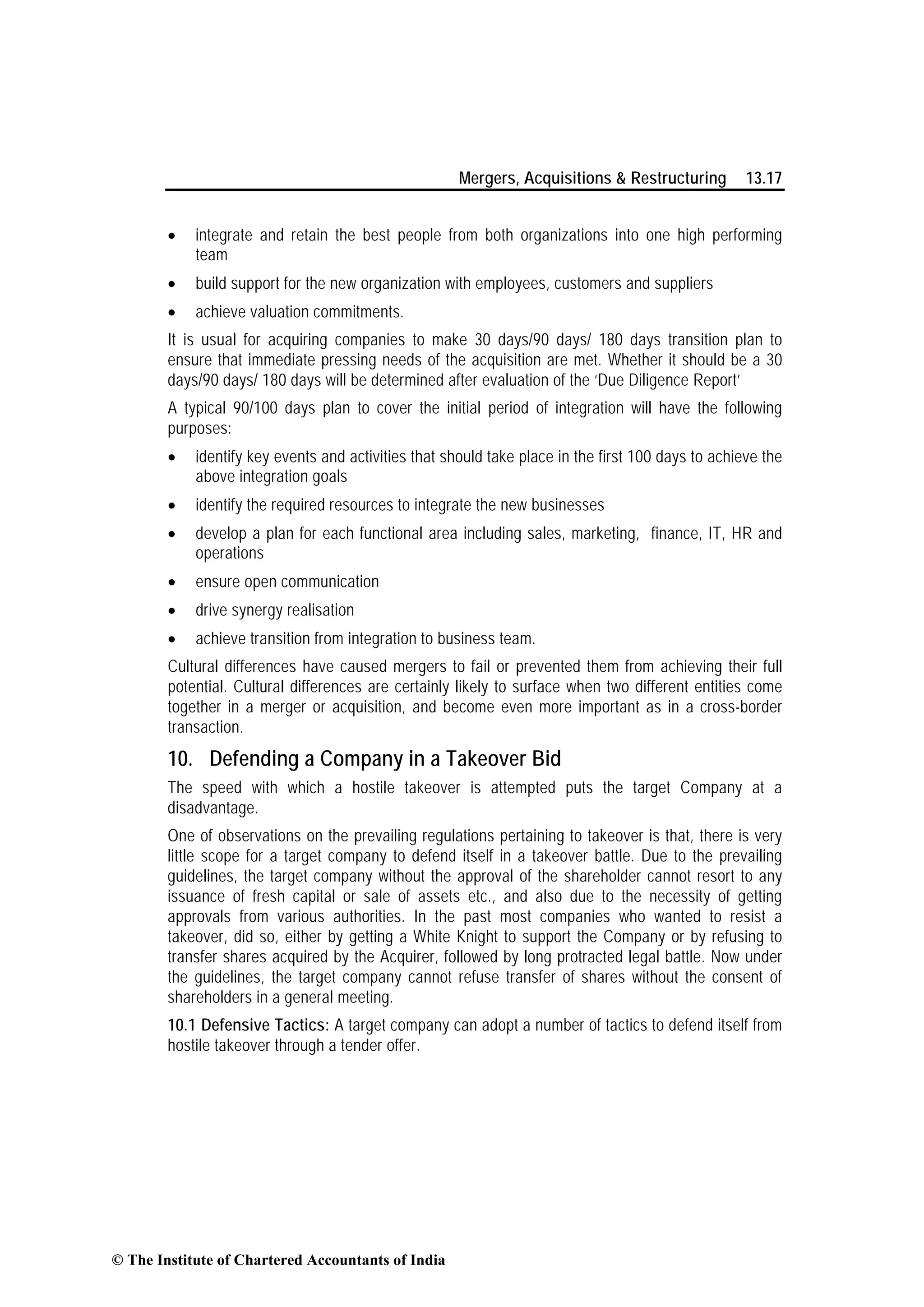 Mergers, Acquisitions & Restructuring 13.17
• integrate and retain the best people from both organizations into one high performing
team
• build support for the new organization with employees, customers and suppliers
• achieve valuation commitments.
It is usual for acquiring companies to make 30 days/90 days/ 180 days transition plan to
ensure that immediate pressing needs of the acquisition are met. Whether it should be a 30
days/90 days/ 180 days will be determined after evaluation of the ‘Due Diligence Report’
A typical 90/100 days plan to cover the initial period of integration will have the following
purposes:
• identify key events and activities that should take place in the first 100 days to achieve the
above integration goals
• identify the required resources to integrate the new businesses
• develop a plan for each functional area including sales, marketing, finance, IT, HR and
operations
• ensure open communication
• drive synergy realisation
• achieve transition from integration to business team.
Cultural differences have caused mergers to fail or prevented them from achieving their full
potential. Cultural differences are certainly likely to surface when two different entities come
together in a merger or acquisition, and become even more important as in a cross-border
transaction.
10. Defending a Company in a Takeover Bid
The speed with which a hostile takeover is attempted puts the target Company at a
disadvantage.
One of observations on the prevailing regulations pertaining to takeover is that, there is very
little scope for a target company to defend itself in a takeover battle. Due to the prevailing
guidelines, the target company without the approval of the shareholder cannot resort to any
issuance of fresh capital or sale of assets etc., and also due to the necessity of getting
approvals from various authorities. In the past most companies who wanted to resist a
takeover, did so, either by getting a White Knight to support the Company or by refusing to
transfer shares acquired by the Acquirer, followed by long protracted legal battle. Now under
the guidelines, the target company cannot refuse transfer of shares without the consent of
shareholders in a general meeting.
10.1 Defensive Tactics: A target company can adopt a number of tactics to defend itself from
hostile takeover through a tender offer.
© The Institute of Chartered Accountants of India
 