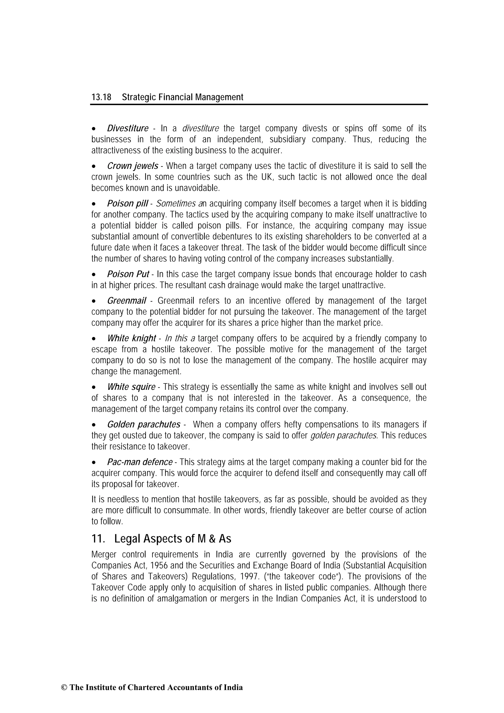 13.18 Strategic Financial Management
• Divestiture - In a divestiture the target company divests or spins off some of its
businesses in the form of an independent, subsidiary company. Thus, reducing the
attractiveness of the existing business to the acquirer.
• Crown jewels - When a target company uses the tactic of divestiture it is said to sell the
crown jewels. In some countries such as the UK, such tactic is not allowed once the deal
becomes known and is unavoidable.
• Poison pill - Sometimes an acquiring company itself becomes a target when it is bidding
for another company. The tactics used by the acquiring company to make itself unattractive to
a potential bidder is called poison pills. For instance, the acquiring company may issue
substantial amount of convertible debentures to its existing shareholders to be converted at a
future date when it faces a takeover threat. The task of the bidder would become difficult since
the number of shares to having voting control of the company increases substantially.
• Poison Put - In this case the target company issue bonds that encourage holder to cash
in at higher prices. The resultant cash drainage would make the target unattractive.
• Greenmail - Greenmail refers to an incentive offered by management of the target
company to the potential bidder for not pursuing the takeover. The management of the target
company may offer the acquirer for its shares a price higher than the market price.
• White knight - In this a target company offers to be acquired by a friendly company to
escape from a hostile takeover. The possible motive for the management of the target
company to do so is not to lose the management of the company. The hostile acquirer may
change the management.
• White squire - This strategy is essentially the same as white knight and involves sell out
of shares to a company that is not interested in the takeover. As a consequence, the
management of the target company retains its control over the company.
• Golden parachutes - When a company offers hefty compensations to its managers if
they get ousted due to takeover, the company is said to offer golden parachutes. This reduces
their resistance to takeover.
• Pac-man defence - This strategy aims at the target company making a counter bid for the
acquirer company. This would force the acquirer to defend itself and consequently may call off
its proposal for takeover.
It is needless to mention that hostile takeovers, as far as possible, should be avoided as they
are more difficult to consummate. In other words, friendly takeover are better course of action
to follow.
11. Legal Aspects of M & As
Merger control requirements in India are currently governed by the provisions of the
Companies Act, 1956 and the Securities and Exchange Board of India (Substantial Acquisition
of Shares and Takeovers) Regulations, 1997. (“the takeover code”). The provisions of the
Takeover Code apply only to acquisition of shares in listed public companies. Although there
is no definition of amalgamation or mergers in the Indian Companies Act, it is understood to
© The Institute of Chartered Accountants of India
 