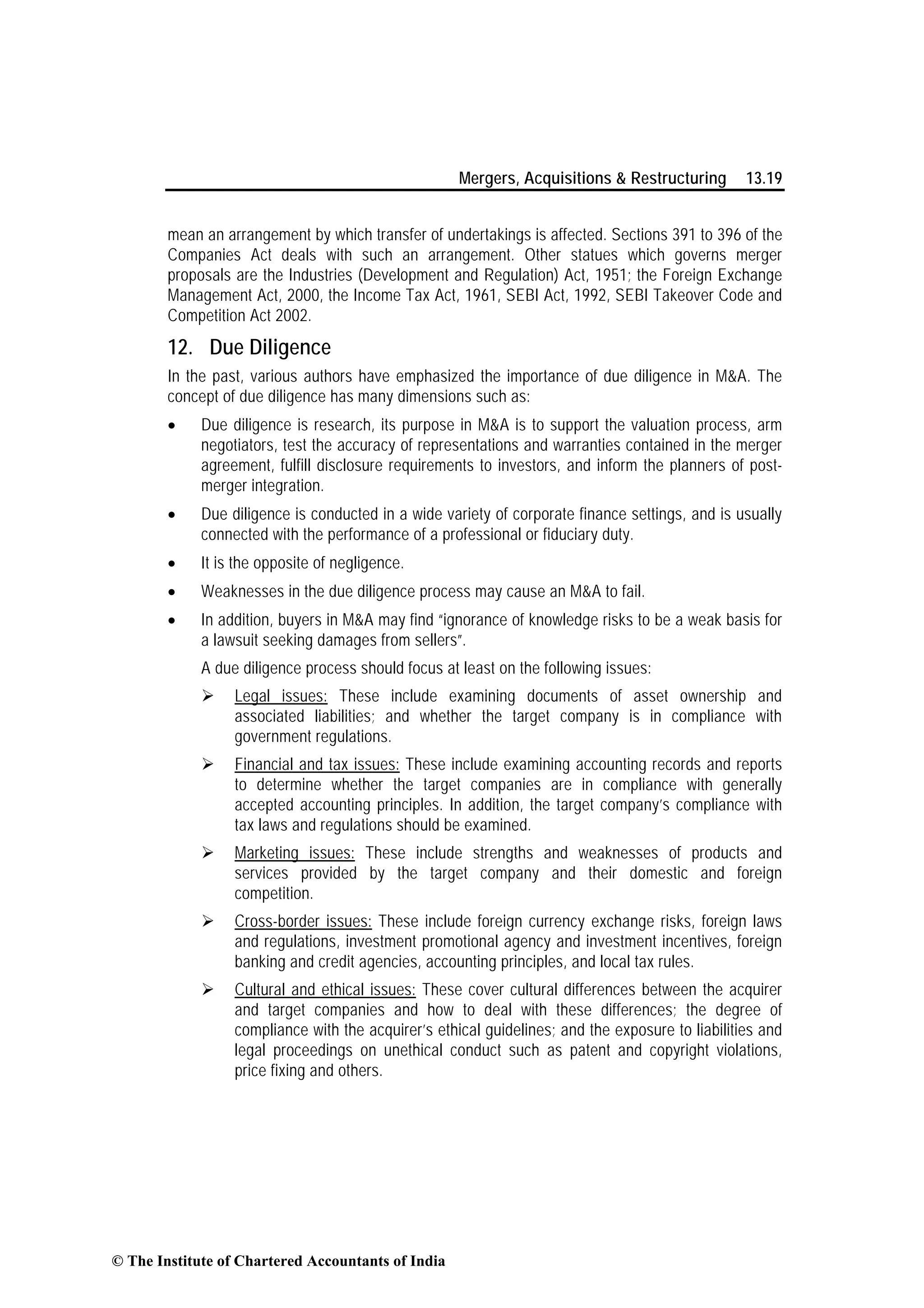 Mergers, Acquisitions & Restructuring 13.19
mean an arrangement by which transfer of undertakings is affected. Sections 391 to 396 of the
Companies Act deals with such an arrangement. Other statues which governs merger
proposals are the Industries (Development and Regulation) Act, 1951; the Foreign Exchange
Management Act, 2000, the Income Tax Act, 1961, SEBI Act, 1992, SEBI Takeover Code and
Competition Act 2002.
12. Due Diligence
In the past, various authors have emphasized the importance of due diligence in M&A. The
concept of due diligence has many dimensions such as:
• Due diligence is research, its purpose in M&A is to support the valuation process, arm
negotiators, test the accuracy of representations and warranties contained in the merger
agreement, fulfill disclosure requirements to investors, and inform the planners of post-
merger integration.
• Due diligence is conducted in a wide variety of corporate finance settings, and is usually
connected with the performance of a professional or fiduciary duty.
• It is the opposite of negligence.
• Weaknesses in the due diligence process may cause an M&A to fail.
• In addition, buyers in M&A may find “ignorance of knowledge risks to be a weak basis for
a lawsuit seeking damages from sellers”.
A due diligence process should focus at least on the following issues:
Legal issues: These include examining documents of asset ownership and
associated liabilities; and whether the target company is in compliance with
government regulations.
Financial and tax issues: These include examining accounting records and reports
to determine whether the target companies are in compliance with generally
accepted accounting principles. In addition, the target company’s compliance with
tax laws and regulations should be examined.
Marketing issues: These include strengths and weaknesses of products and
services provided by the target company and their domestic and foreign
competition.
Cross-border issues: These include foreign currency exchange risks, foreign laws
and regulations, investment promotional agency and investment incentives, foreign
banking and credit agencies, accounting principles, and local tax rules.
Cultural and ethical issues: These cover cultural differences between the acquirer
and target companies and how to deal with these differences; the degree of
compliance with the acquirer’s ethical guidelines; and the exposure to liabilities and
legal proceedings on unethical conduct such as patent and copyright violations,
price fixing and others.
© The Institute of Chartered Accountants of India
 
