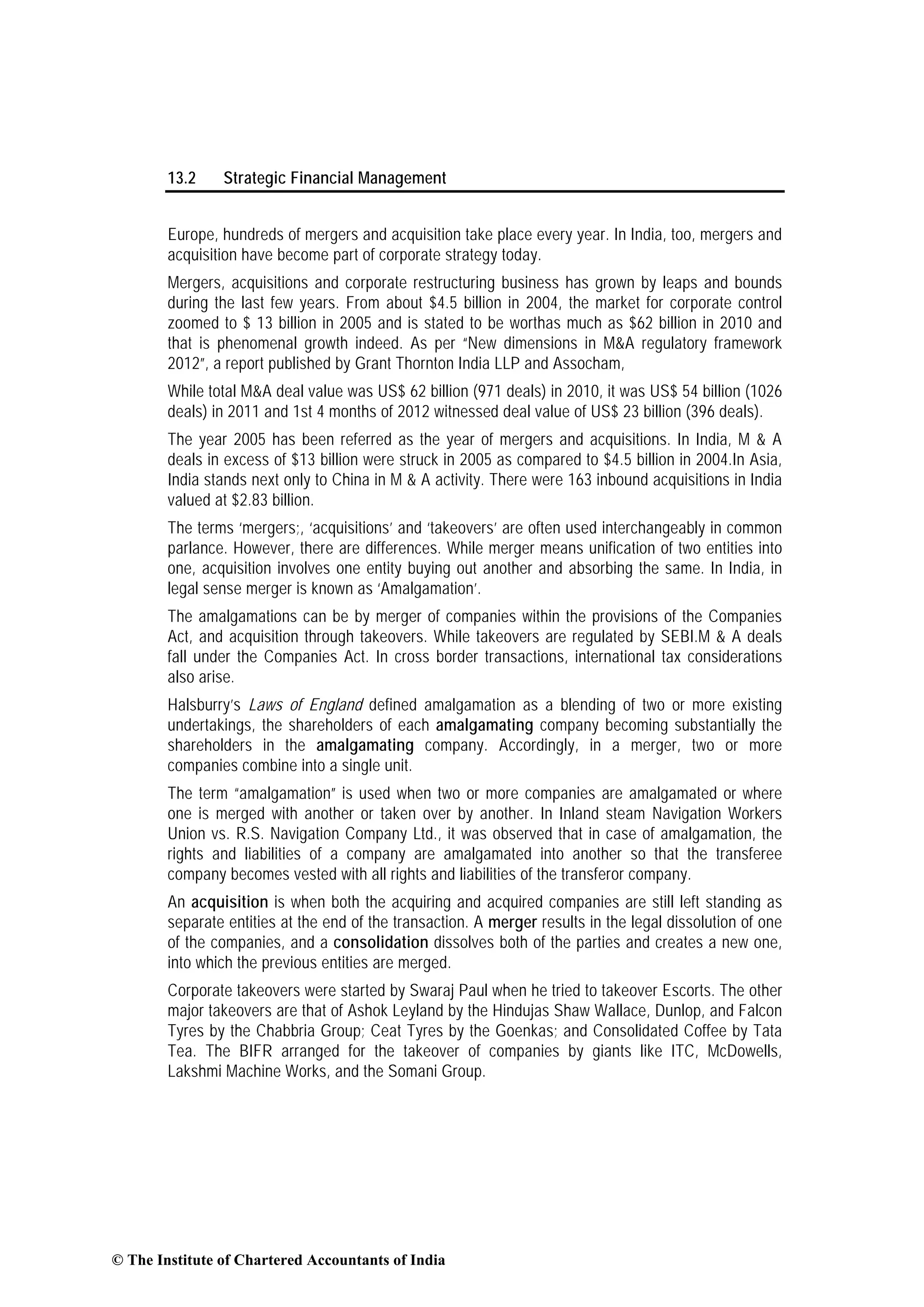 13.2 Strategic Financial Management
Europe, hundreds of mergers and acquisition take place every year. In India, too, mergers and
acquisition have become part of corporate strategy today.
Mergers, acquisitions and corporate restructuring business has grown by leaps and bounds
during the last few years. From about $4.5 billion in 2004, the market for corporate control
zoomed to $ 13 billion in 2005 and is stated to be worthas much as $62 billion in 2010 and
that is phenomenal growth indeed. As per “New dimensions in M&A regulatory framework
2012”, a report published by Grant Thornton India LLP and Assocham,
While total M&A deal value was US$ 62 billion (971 deals) in 2010, it was US$ 54 billion (1026
deals) in 2011 and 1st 4 months of 2012 witnessed deal value of US$ 23 billion (396 deals).
The year 2005 has been referred as the year of mergers and acquisitions. In India, M & A
deals in excess of $13 billion were struck in 2005 as compared to $4.5 billion in 2004.In Asia,
India stands next only to China in M & A activity. There were 163 inbound acquisitions in India
valued at $2.83 billion.
The terms ‘mergers;, ‘acquisitions’ and ‘takeovers’ are often used interchangeably in common
parlance. However, there are differences. While merger means unification of two entities into
one, acquisition involves one entity buying out another and absorbing the same. In India, in
legal sense merger is known as ‘Amalgamation’.
The amalgamations can be by merger of companies within the provisions of the Companies
Act, and acquisition through takeovers. While takeovers are regulated by SEBI.M & A deals
fall under the Companies Act. In cross border transactions, international tax considerations
also arise.
Halsburry’s Laws of England defined amalgamation as a blending of two or more existing
undertakings, the shareholders of each amalgamating company becoming substantially the
shareholders in the amalgamating company. Accordingly, in a merger, two or more
companies combine into a single unit.
The term “amalgamation” is used when two or more companies are amalgamated or where
one is merged with another or taken over by another. In Inland steam Navigation Workers
Union vs. R.S. Navigation Company Ltd., it was observed that in case of amalgamation, the
rights and liabilities of a company are amalgamated into another so that the transferee
company becomes vested with all rights and liabilities of the transferor company.
An acquisition is when both the acquiring and acquired companies are still left standing as
separate entities at the end of the transaction. A merger results in the legal dissolution of one
of the companies, and a consolidation dissolves both of the parties and creates a new one,
into which the previous entities are merged.
Corporate takeovers were started by Swaraj Paul when he tried to takeover Escorts. The other
major takeovers are that of Ashok Leyland by the Hindujas Shaw Wallace, Dunlop, and Falcon
Tyres by the Chabbria Group; Ceat Tyres by the Goenkas; and Consolidated Coffee by Tata
Tea. The BIFR arranged for the takeover of companies by giants like ITC, McDowells,
Lakshmi Machine Works, and the Somani Group.
© The Institute of Chartered Accountants of India
 