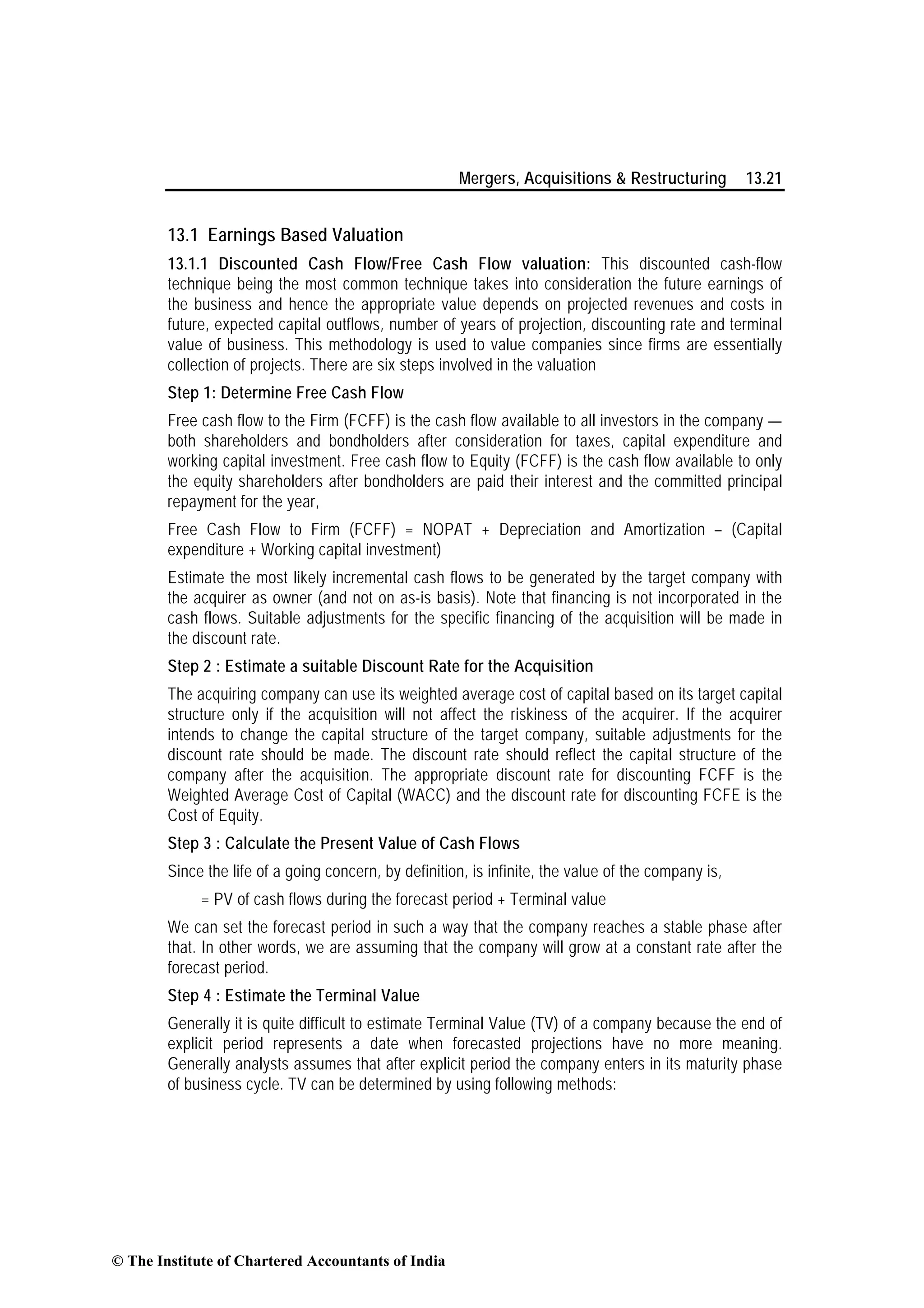Mergers, Acquisitions & Restructuring 13.21
13.1 Earnings Based Valuation
13.1.1 Discounted Cash Flow/Free Cash Flow valuation: This discounted cash-flow
technique being the most common technique takes into consideration the future earnings of
the business and hence the appropriate value depends on projected revenues and costs in
future, expected capital outflows, number of years of projection, discounting rate and terminal
value of business. This methodology is used to value companies since firms are essentially
collection of projects. There are six steps involved in the valuation
Step 1: Determine Free Cash Flow
Free cash flow to the Firm (FCFF) is the cash flow available to all investors in the company —
both shareholders and bondholders after consideration for taxes, capital expenditure and
working capital investment. Free cash flow to Equity (FCFF) is the cash flow available to only
the equity shareholders after bondholders are paid their interest and the committed principal
repayment for the year,
Free Cash Flow to Firm (FCFF) = NOPAT + Depreciation and Amortization – (Capital
expenditure + Working capital investment)
Estimate the most likely incremental cash flows to be generated by the target company with
the acquirer as owner (and not on as-is basis). Note that financing is not incorporated in the
cash flows. Suitable adjustments for the specific financing of the acquisition will be made in
the discount rate.
Step 2 : Estimate a suitable Discount Rate for the Acquisition
The acquiring company can use its weighted average cost of capital based on its target capital
structure only if the acquisition will not affect the riskiness of the acquirer. If the acquirer
intends to change the capital structure of the target company, suitable adjustments for the
discount rate should be made. The discount rate should reflect the capital structure of the
company after the acquisition. The appropriate discount rate for discounting FCFF is the
Weighted Average Cost of Capital (WACC) and the discount rate for discounting FCFE is the
Cost of Equity.
Step 3 : Calculate the Present Value of Cash Flows
Since the life of a going concern, by definition, is infinite, the value of the company is,
= PV of cash flows during the forecast period + Terminal value
We can set the forecast period in such a way that the company reaches a stable phase after
that. In other words, we are assuming that the company will grow at a constant rate after the
forecast period.
Step 4 : Estimate the Terminal Value
Generally it is quite difficult to estimate Terminal Value (TV) of a company because the end of
explicit period represents a date when forecasted projections have no more meaning.
Generally analysts assumes that after explicit period the company enters in its maturity phase
of business cycle. TV can be determined by using following methods:
© The Institute of Chartered Accountants of India
 